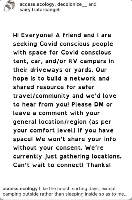 [ID: white background with black text that reads "Hi Everyone! A friend and I are seeking Covid conscious people with space for Covid conscious tent, car, and/or RV campers in their driveways or yards. Our hope is to build a network and shared resource for safer travel/ community and we'd love to hear from you! Please DM or leave a comment with your general location/region (as per your comfort level) if you have space! We won't share your info without your consent. We're currently just gathering locations. Can't wait to connect! Thanks!" End of ID.]