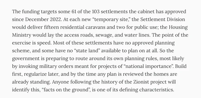 The funding targets some 61 of the 103 settlements the cabinet has approved since December 2022. At each new “temporary site,” the Settlement Division would deliver fifteen residential caravans and two for public use; the Housing Ministry would lay the access roads, sewage, and water lines. The point of the exercise is speed. Most of these settlements have no approved planning scheme, and some have no “state land” available to plan on at all. So the government is preparing to route around its own planning rules, most likely by invoking military orders meant for projects of “national importance”. Build first, regularize later, and by the time any plan is reviewed the homes are already standing. Anyone following the history of the Zionist project will identify this, “facts on the ground”, is one of its defining characteristics.