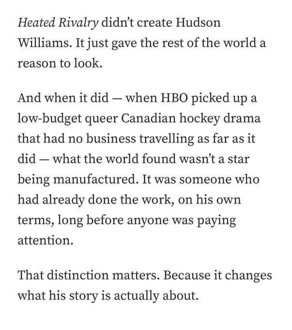 Heated Rivalry didn't create Hudson
Williams. It just gave the rest of the world a reason to look.
And when it did - when HBO picked up a low-budget queer Canadian hockey drama that had no business travelling as far as it did - what the world found wasn't a star
being manufactured. It was someone who had already done the work, on his own terms, long before anyone was paying attention.
That distinction matters. Because it changes what his story is actually about.
