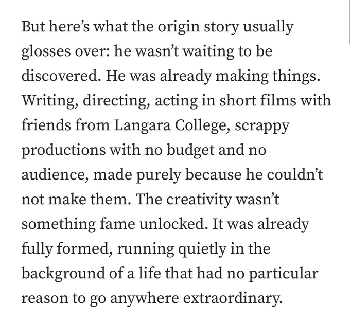 But here's what the origin story usually glosses over: he wasn't waiting to be discovered. He was already making things.
Writing, directing, acting in short films with friends from Langara College, scrappy productions with no budget and no audience, made purely because he couldn't not make them. The creativity wasn't something fame unlocked. It was already fully formed, running quietly in the background of a life that had no particular reason to go anywhere extraordinary.
