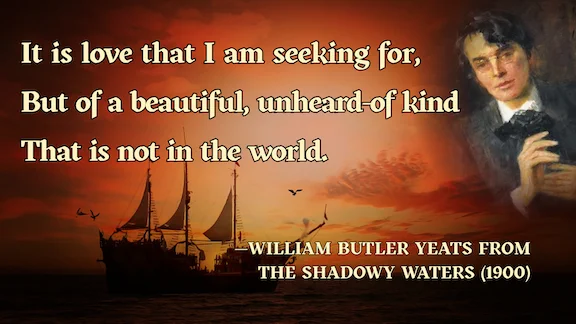 It is love that I am seeking for, 
But of a beautiful, unheard-of kind
That is not in the world.
—William Butler Yeats from The Shadowy Waters (1900)
Portrait of William Butler Yeats by John Butler Yeats