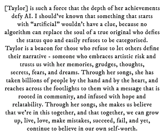 Black text on white background reading: [Taylor] is such a force that the depth of her achievements defy AI. I should've known that something that starts with "artificial" wouldn't have a clue, because no algorithm can replace the soul of a true original who defies the status quo and easily refuses to be categorised. Taylor is a beacon for those who refuse to let others define their narrative - someone who embraces artistic risk and trusts us with her memories, grudges, thoughts, secrets, fears, and dreams. Through her songs, she has taken billions of people by the hand and by the heart, and reaches across the footlights to them with a message that is rooted in community, and infused with hope and relatability. Through her songs, she makes us believe that we're in this together, and that together, we can grow up, live, love, make mistakes, succeed, fail, and yet, continue to believe in our own self-worth.