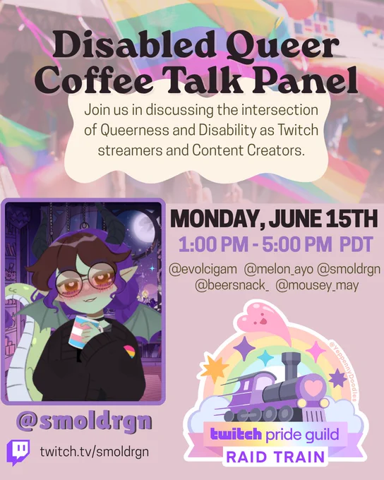 Disabled Queer Coffee Talk Panel 
Join us in discussing the intersection of Queerness and Disability as Twitch streamers and Content Creators
There is an image of SmolDrgn smiling with a Trans Flag Colored Coffee Mug to the left with the text @smoldrgn the twitch logo and twitch.tv/smoldrgn
To the right 
Monday June 15th 
1:00-5:00pm PDT 
@evolcigam @melon_ayo @smoldrgn @beersnack_ @mousey_may 
Below is the Twitch Pride Guild Raid train logo which is a train with a rainbow around it and hearts and stars. 