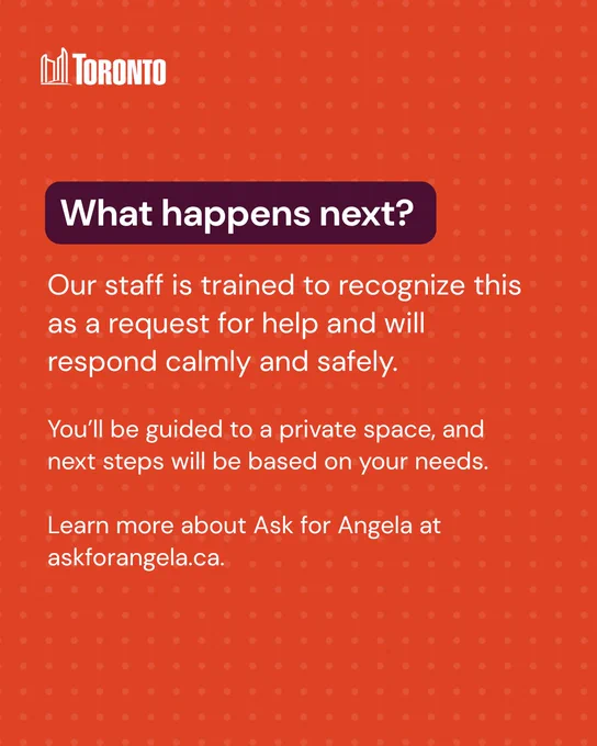 Text reads:

What happens next?
Our staff is trained to recognize this as a request for help and will respond calmly and safely.
You’ll be guided to a private space, and next steps will be based on your needs.
Learn more about Ask for Angela at
askforangela.ca.