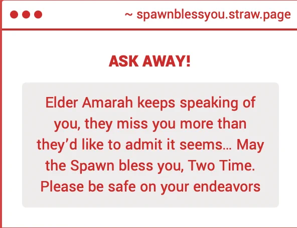 strawpage ask: Elder Amarah keeps speaking of you, they miss you more than they'd like to admit it seems... May The Spawn bless you, Two Time. Please be safe on your endeavors.