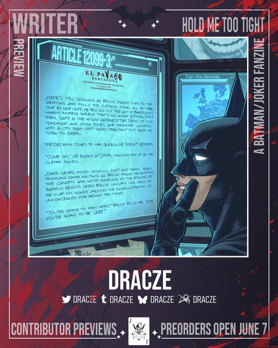 Writer Preview.
Hold Me Too Tight: A Batman/Joker Fanzine.
Joker’s still giggling as Bruce stalks over to the windows and pulls the curtains down, all of them, one by one until he blocks out the last of Barcelona’s warm, inviting twinkle that’s so unlike Gotham. Only then, safe in the musky darkness that reeks of old takeaway and pizza boxes and unwashed laundry, with a city that isn’t theirs firmly shut out, does he turn to Joker.
The decision comes to him quickly. He doesn’t hesitate.
“Come on,” he barks at Joker, hauling him up by his cuffed hands.
Joker never stops giggling, soft and manic, tears trickling down his face as Bruce drags him across the carpets and wood paneling to the ensuite. He barely reacts when Bruce uncuffs him, only to re-cuff his hands around the narrow stretch of unconcealed pipe behind the toilet.
“You’re going to stay here,” Bruce tells him, “and you’re going to be quiet.”
Writer: Dracze.
Preorders Open June 7.