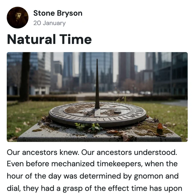 [Photo of Author]

Stone Bryson
20 January
Natural Time

[Photo of Sundial]

Our ancestors knew. Our ancestors understood. Even before mechanized timekeepers, when the hour of the day was determined by gnomon and dial, they had a grasp of the effect time has upon us. They knew the importance of attuning one’s existence with our celestial star, the life-sustaining force for our planet, thus they created methods to accentuate that attunement. An aspect of that was establishing ‘noon’ when the sun was at its highest point in the sky.

We were living on Nature’s time, with our solar companion directing our activities—our days and seasons—and it was the standard. We started our productivity soon after the sun’s rising, and prepared to unwind as it began to set; this manifested springs and summers of growth and vitality, autumns and winters of rest and rejuvenation. Elders wisely led, adults rigorously built, and children thrived in body and spirit… all by the rhythms of the sun.

Exactly…