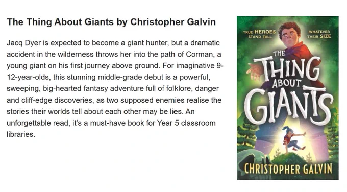 The Thing About Giants by Christopher Galvin
Jacq Dyer is expected to become a giant hunter, but a dramatic accident in the wilderness throws her into the path of Corman, a young giant on his first journey above ground. For imaginative 9-12-year-olds, this stunning middle-grade debut is a powerful, sweeping, big-hearted fantasy adventure full of folklore, danger and cliff-edge discoveries, as two supposed enemies realise the stories their worlds tell about each other may be lies. An unforgettable read, it’s a must-have book for Year 5 classroom libraries. https://schoolreadinglist.co.uk/reading-lists-for-ks2-school-pupils/year-5/