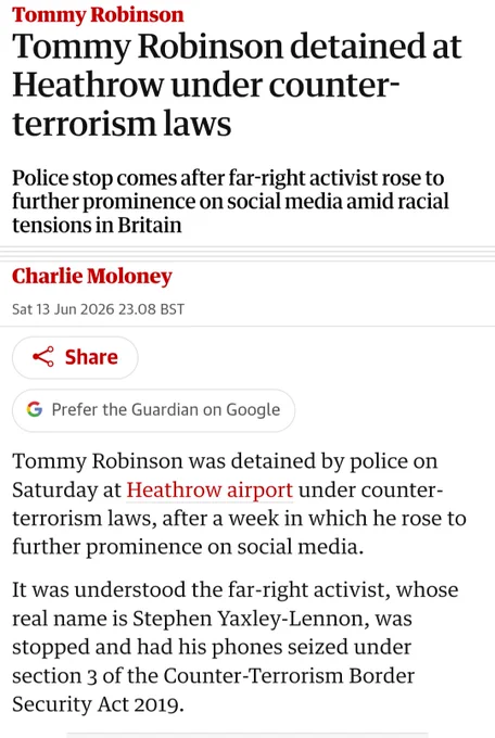 Tommy Robinson

Tommy Robinson detained at Heathrow under counter-terrorism laws

Police stop comes after far-right activist rose to further prominence on social media amid racial tensions in Britain

Charlie Moloney

Sat 13 Jun 2026 23.08 BST

Share

G Prefer the Guardian on Google

Tommy Robinson was detained by police on Saturday at Heathrow airport under counter-terrorism laws, after a week in which he rose to further prominence on social media.

It was understood the far-right activist, whose real name is Stephen Yaxley-Lennon, was stopped and had his phones seized under section 3 of the Counter-Terrorism Border Security Act 2019.

https://www.theguardian.com/uk-news/2026/jun/13/tommy-robinson-detained-at-heathrow-under-counter-terrorism-laws
