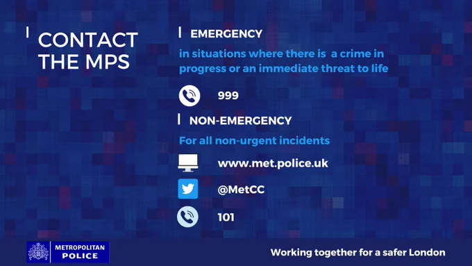 Contact the MPS \nEmergency: in situations where there is a crime in progress or an immediate threat to life; phone 999\nNon-Emergency: for all non-urgent incidents;\nWebsite: www.met.police.uk\nMessage @MetCC\nCall 101\nMetropolitan Police, working together for a safer London\n