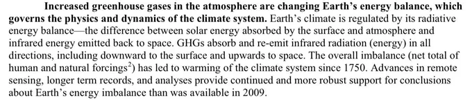 "Increased greenhouse gases in the atmosphere are changing Earth’s energy balance, which
governs the physics and dynamics of the climate system. Earth’s climate is regulated by its radiative
energy balance—the difference between solar energy absorbed by the surface and atmosphere and
infrared energy emitted back to space. GHGs absorb and re-emit infrared radiation (energy) in all
directions, including downward to the surface and upwards to space. The overall imbalance (net total of
human and natural forcings2) has led to warming of the climate system since 1750. Advances in remote
sensing, longer term records, and analyses provide continued and more robust support for conclusions
about Earth’s energy imbalance than was available in 2009."