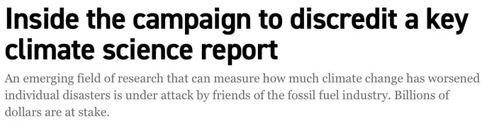 "Inside the campaign to discredit a key climate science report
An emerging field of research that can measure how much climate change has worsened individual disasters is under attack by friends of the fossil fuel industry. Billions of dollars are at stake."