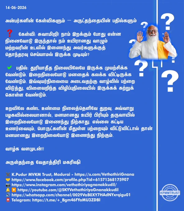 14-06-2026

அன்பர்களின் கேள்விகளும் – அருட்தந்தையின் பதில்களும்

❓ கேள்வி: சுவாமிஜி! நாம் இறக்கும் போது என்ன நினைவோடு இருந்தால் நம் உயிரானது வாழும் மற்றவரின் உடலில் இணைந்து அவர்களுக்குத் தொந்தரவு செய்யாமல் இருக்க முடியும்?

✅ பதில்: துரியாதீத நிலையிலேயே இருக்க முயற்சிக்க வேண்டும். இறைநிலையோடு மனதைக் கலக்க விட்டிருக்க வேண்டும். இவ்வுயர்நிலையை அடைவதற்கு வாழ்வில் பற்றை விடுத்து, விளைவறிந்த விழிப்புநிலையில் இருக்கக் கற்றுக் கொள்ள வேண்டும்.

உறவிலே கண்ட உண்மை நிலைத்தெளிவே துறவு. அவ்வாறு பழகவில்லையானால், மனமானது உயிர் பிரியும் தருவாயில் இறைநிலையோடு இணைந்து நிற்காது. எல்லை கட்டிய உணர்வையும், பொருட்களின் மீதுள்ள பற்றையும் விட்டுவிட்டால் தான் மனமானது இறைநிலையோடு இணைந்து நிற்கும்.

வாழ்க வளமுடன்!!

அருள்தந்தை வேதாத்திரி மகரிஷி

(நாளையும் தொடரும்)
✖️K.Pudur MVKM Trust, Madurai - https://x.com/VethathiriGnana
🤝https://www.facebook.com/profile.php?id=61571368175907
📷https://www.instagram.com/vethathiriyagnanakkudil/
🔔 ▶️https://youtube.com/@SKYVethathiriyaGnanakkudil
🔊https://whatsapp.com/chann