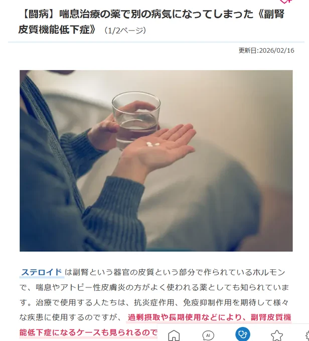 【闘病】喘息治療の薬で別の病気になってしまった《副腎皮質機能低下症》（1/2ページ）

　更新日:2026/02/16

佐藤 琴子さん
東京都在住、1973年生まれ。夫と子との3人暮らし。診断時の職業は専業主婦。喘息を抱えていたが、プレドニン（ステロイド）の使用により頻度も減り、現在、プレドニンは定時内服から発作時の頓用にまで回復。回復後しばらくして倦怠感等で体が動かなくなり入院。検査で医原性副腎皮質刺激ホルモン低下症と診断される。そんな中で、現在は中学受験をする子どものサポートに日々励んでいる。

産後の2012年頃から喘息が悪化し、発作の都度、プレドニン（ステロイド）の点滴をしました。2015年頃になると、内服のプレドニンが処方されました。30mg/日から開始し、急にやめると体がびっくりするので、10日毎に30mg、20mg、10mg、5mgと減量を指示されました。

2019年になると喘息はさらに増悪し、プレドニンを定時内服するようになりました。「10mg/日を切ると喘息が出る」「また30mg/日に戻る」の繰り返しでした。しかも、その間も発作は頻繁に出現し、多い時は週に1～3日ステロイドの点滴もしていました。
難治性喘息と診断され、高価な生物学的製剤（デュピクセント［デュピルマブ］）を使用するも、効果が見られず、毎月ゾレアの注射となりました。やがて、プレドニンの長期服薬も終了し、喘息は比較的落ち着きました。

真夏でも常に寒さを感じ1日3リットルほど水を飲むように皮膚が乾燥し、高齢の方の手足のように、しわが目立つようになりましたね。プレドニンで体重が55kgまで増えていたのですが、40kgまで落ちました。
私の体が副腎皮質刺激ホルモンをほぼ作れていないこと、コルチゾールの値も測定不能なほど微量だったことがわかりました。
「おそらくステロイドの長期使用により、副腎機能が低下していると思われますが、脳などほかの病気の可能性も考えられますので、病名をはっきりさせるため、検査入院をお願いします」と言われました。
私のように呼吸器内科でプレドニンを長期使用して病気を発症した方は探せませんでした。
https://medicaldoc.jp/m/experiences/lifestyle-experiences/202205e0119/