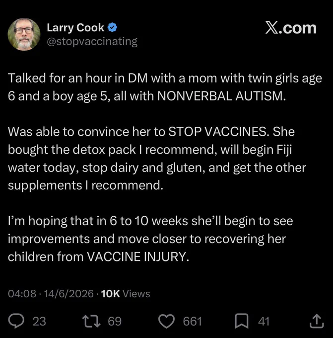 Larry Cook
@stopvaccinating

Talked for an hour in DM with a mom with twin girls age 6 and a boy age 5, all with NONVERBAL AUTISM.
Was able to convince her to STOP VACCINES. She bought the detox pack I recommend, will begin Fiji water today, stop dairy and gluten, and get the other supplements I recommend.
I'm hoping that in 6 to 10 weeks she'll begin to see improvements and move closer to recovering her children from VACCINE INJURY.

04:08 • 14/6/2026 • 10K Views