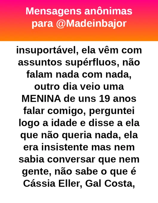 insuportável, ela vêm com assuntos supérfluos, não falam nada com nada, outro dia veio uma MENINA de uns 19 anos falar comigo, perguntei logo a idade e disse a ela que não queria nada, ela era insistente mas nem sabia conversar que nem gente, não sabe o que é Cássia Eller, Gal Costa,