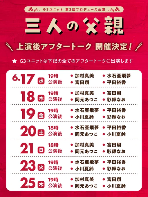 アフタートーク詳細
※G3メンバーは全てのアフタートークに出演します。
６月
17日(水)19時公演：加村・水石・富田・平田
18日(木)19時公演：加村・富田・岡元・彩輝
19日(金)19時公演：水石・平田・夏鈴・彩輝
20日(土)18時公演：水石・平田・岡元・夏鈴
21日(日)18時公演：加村・富田・岡元・彩輝
23日(火)19時公演：水石・平田・夏鈴・彩輝
25日(木)19時公演：加村・富田・岡元・夏鈴