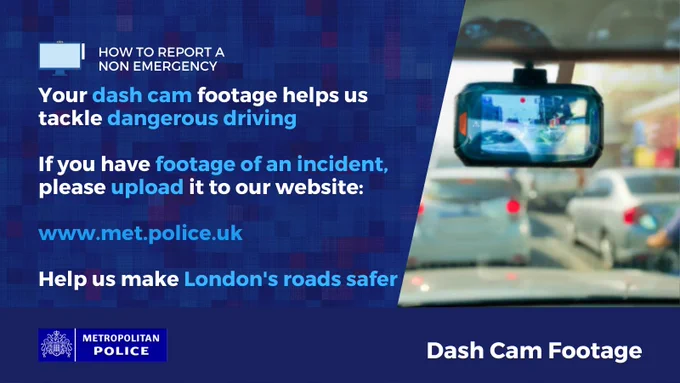 Close up of a dash-cam showing two cars; a silver car on the left and a dark grey car on the right, driving on the road \n\nHow to report a non-emergency\n\nYour dash cam footage helps us tackle dangerous driving\n\nIf you have footage of an incident, please upload it to our website:\n\nwww.met.police.uk\n\nHelp us make London's roads safer