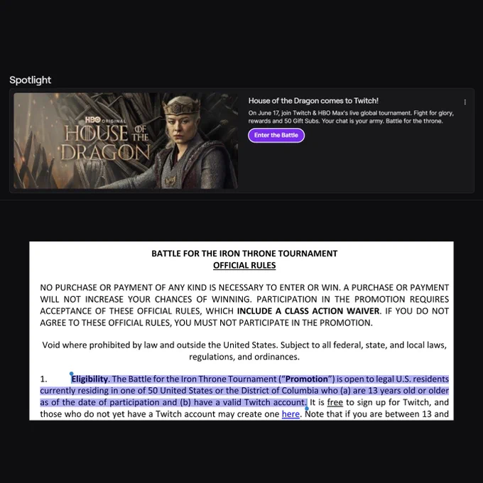 Eligibility. The Battle for the Iron Throne Tournament (“Promotion”) is open to legal U.S. residents
currently residing in one of 50 United States or the District of Columbia who (a) are 13 years old or older
as of the date of participation and (b) have a valid Twitch account.