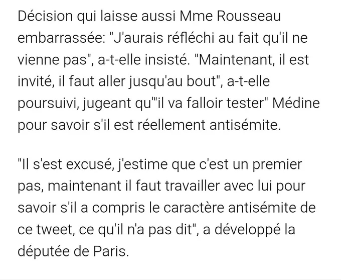 Décision qui laisse aussi Mme Rousseau embarrassée: "J'aurais réfléchi au fait qu'il ne vienne pas", a-t-elle insisté. "Maintenant, il est invité, il faut aller jusqu'au bout", a-t-elle poursuivi, jugeant qu'"il va falloir tester" Médine pour savoir s'il est réellement antisémite.

"Il s'est excusé, j'estime que c'est un premier pas, maintenant il faut travailler avec lui pour savoir s'il a compris le caractère antisémite de ce tweet, ce qu'il n'a pas dit", a développé la députée de Paris.