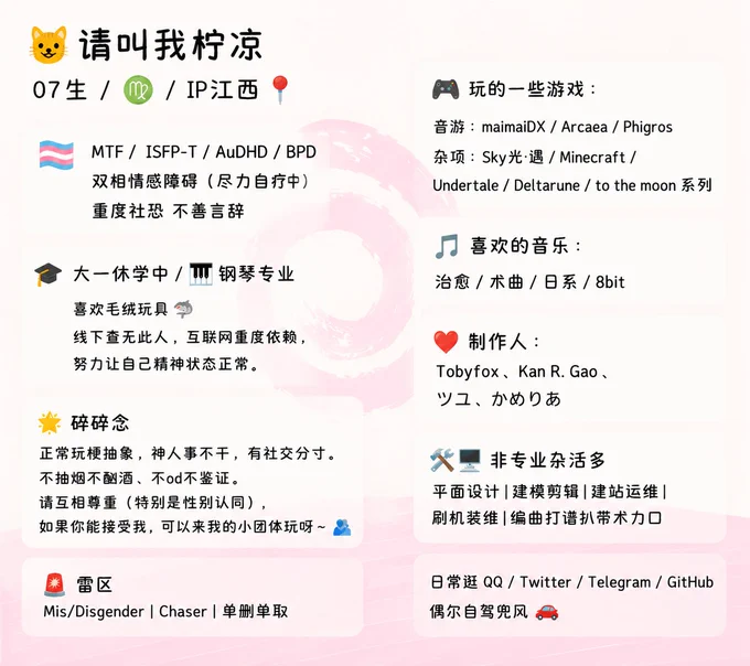 
​😺请叫我柠凉 / 07生 / ♍ / IP江西📍
🏳️‍⚧️ MTF / 🧠 ISFP-T / AuDHD / BPD / 双向情感障碍症 (尽力自疗) / 重度社恐 不善言辞
🎓 大一休学中 / 🎹 钢琴专业 / 喜欢毛绒玩具🦈 ​线下查无此人，互联网重度依赖，努力让自己精神状态正常。
​🎮 玩的一些游戏：
​音游：maimaiDX / Arcaea / Phigros
​杂项：Sky光·遇 / Minecraft / Undertale / Deltarune / to the moon系列
🎵喜欢的音乐：
治愈 / 术曲 / 日系 / 8bit
❤️制作人：Tobyfox、Kan R. Gao、ツユ、かめりあ
​🛠️🖥️非专业杂活多
平面设计 | 建模剪辑 | 建站运维 | 刷机装维 | 编曲打谱扒带术力口
日常逛 QQ / Twitter / Telegram / GitHub，🚗偶尔自驾兜风
​🌟 碎碎念
正常玩梗抽象，神人事不干，有社交分寸。
不抽烟不酗酒、不od不鉴证。
请互相尊重 (特别是性别认同)，如果你能接受我，可以来我的小团体玩呀～ 🫂
​🚨 雷区
Mis/Disgender | Chaser | 单删单取