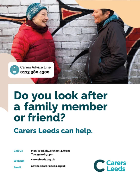 Photo of two people smiling at each other whilst wearing coats and stood in front of a brick wall
'Carers Leeds Advice Line - 0113 380 4300
Do you look after a family member or friend?
Carers Leeds can help.
Call us: Mon, Wed, Thu, Fri 9am-4:30pm
Tue 9am-6:30pm
Website: carersleeds.org.uk
Email advice@carersleeds.org.uk'
Carers Leeds logo