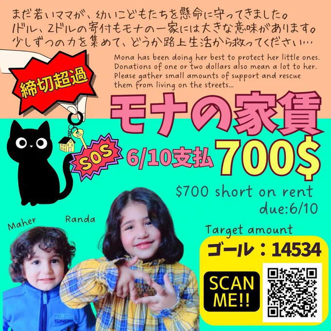 モナさんへの寄付をお願いするバナー
まだ若いママが、幼いこどもたちを懸命に守ってきました。
１ドル、２ドルの寄付もモナの一家には大きな意味があります。
少しずつの力を集めて、どうか路上生活から救ってください…
Mona has been doing her best to protect her little ones. Donations of one or two dollars also mean a lot to her. Please gather small amounts of support and rescue them from living on the streets…
モナの家賃700$ 6/10支払 700$
$700 short on rent 
due:6/10
マヘルくんとランダちゃんの切り抜き写真、寄付サイトのQRコード（Target amount ゴール：14534）、黒猫のイラスト、鍵を持っている手のイラスト　締切超過