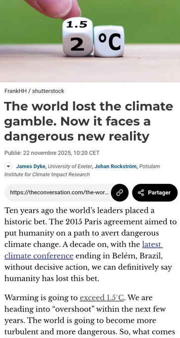 The world lost the climate gamble. Now it faces a dangerous new reality
Publié: 22 novembre 2025, 10:20 CET
https://theconversation.com/the-world-lost-the-climate-gamble-now-it-faces-a-dangerous-new-reality-270392

Lien copié

Partager
Ten years ago the world’s leaders placed a historic bet. The 2015 Paris agreement aimed to put humanity on a path to avert dangerous climate change. A decade on, with the latest climate conference ending in Belém, Brazil, without decisive action, we can definitively say humanity has lost this bet.

Warming is going to exceed 1.5°C. We are heading into “overshoot” within the next few years. The world is going to become more turbulent and more dangerous