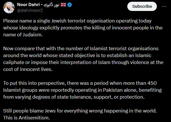 Noor Dahri - نور ڈاہری ‎ 🇬🇧 @dahrinoor2

Please name a single Jewish terrorist organisation operating today whose ideology explicitly promotes the killing of innocent people in the name of Judaism.

Now compare that with the number of Islamist terrorist organisations around the world whose stated objective is to establish an Islamic caliphate or impose their interpretation of Islam through violence at the cost of innocent lives.

To put this into perspective, there was a period when more than 450 Islamist groups were reportedly operating in Pakistan alone, benefiting from varying degrees of state tolerance, support, or protection.

Still people blame Jews for everything wrong happening in the world. This is Antisemitism.