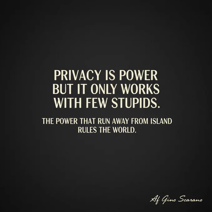 Privacy is power.
But it only works for the few who understand it.
The power that runs away from island rules the world.

Af
Gino Scarano

#PrivacyIsPower #GinoScarano #PowerMoves #DarkTruth #EliteMindset #RuleTheWorld #NoLimits #Mindset #ViralPost #XPost #AggressiveStyle #PowerQuote #LuxuryMindset #TruthBomb #GlobalPower