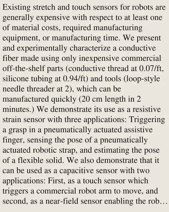 Existing stretch and touch sensors for robots are generally expensive with respect to at least one of material costs, required manufacturing equipment, or manufacturing time. We present and experimentally characterize a conductive fiber made using only inexpensive commercial off-the-shelf parts (conductive thread at 0.07/ft, silicone tubing at 0.94/ft) and tools (loop-style needle threader at 2), which can be manufactured quickly (20 cm length in 2 minutes.) We demonstrate its use as a resistive strain sensor with three applications: Triggering a grasp in a pneumatically actuated assistive finger, sensing the pose of a pneumatically actuated robotic strap, and estimating the pose of a flexible solid. We also demonstrate that it can be used as a capacitive sensor with two applications: First, as a touch sensor which triggers a commercial robot arm to move, and second, as a near-field sensor enabling the robot arm to follow a moving hand. The capacitive sensors are knitted, showcasing th