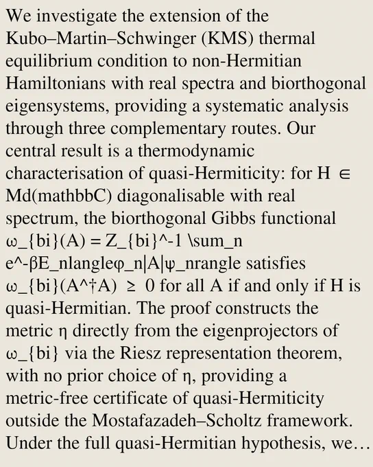 We investigate the extension of the Kubo–Martin–Schwinger (KMS) thermal equilibrium condition to non-Hermitian Hamiltonians with real spectra and biorthogonal eigensystems, providing a systematic analysis through three complementary routes. Our central result is a thermodynamic characterisation of quasi-Hermiticity: for H ∈ Md(mathbbC) diagonalisable with real spectrum, the biorthogonal Gibbs functional ω_{bi}(A) = Z_{bi}^-1 \sum_n e^-βE_nlangleφ_n|A|ψ_nrangle satisfies ω_{bi}(A^†A) ≥ 0 for all A if and only if H is quasi-Hermitian. The proof constructs the metric η directly from the eigenprojectors of ω_{bi} via the Riesz representation theorem, with no prior choice of η, providing a metric-free certificate of quasi-Hermiticity outside the Mostafazadeh–Scholtz framework. Under the full quasi-Hermitian hypothesis, we prove that the η-Gibbs state ωη(A) = Zη^-1 Tr[ηe^-βHA] satisfies all three analytic KMS conditions, using the Hadamard three-line theorem and Bari's theorem on Riesz bases