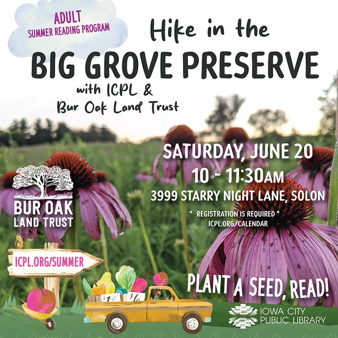 Adult Summer Reading Program. Hike in the Big Grove Preserve with ICPL & Bur Oak Land Trust. Saturday, June 20. 10 to 11:30 a.m. 3999 Starry Night Lane, Solon. Registration is required. Plant a seed, read! Iowa City Public Library.