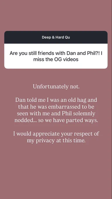instagram question sticker: Deep & Hard Qu
Are you still friends with Dan and Phil?! I miss the OG videos

Louise’s caption:
Unfortunately not.
Dan told me I was an old hag and that he was embarrassed to be seen with me and Phil solemnly nodded... so we have parted ways.
I would appreciate your respect of my privacy at this time.