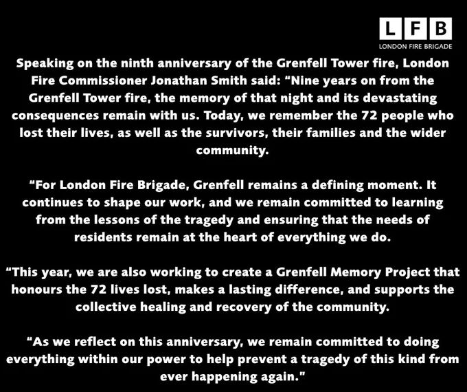 Speaking on the ninth anniversary of the Grenfell Tower fire, London Fire Commissioner Jonathan Smith said: “Nine years on from the Grenfell Tower fire, the memory of that night and its devastating consequences remain with us. Today, we remember the 72 people who lost their lives, as well as the survivors, their families and the wider community.

“For London Fire Brigade, Grenfell remains a defining moment. It continues to shape our work, and we remain committed to learning from the lessons of the tragedy and ensuring that the needs of residents remain at the heart of everything we do.

“This year, we are also working to create a Grenfell Memory Project that honours the 72 lives lost, makes a lasting difference, and supports the collective healing and recovery of the community.

“As we reflect on this anniversary, we remain committed to doing everything within our power to help prevent a tragedy of this kind from ever happening again.”
