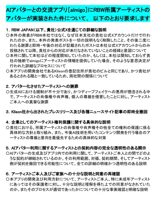 AIアバターとの交流アプリ[almigo]にRBW所属アーティストのアバターが実装された件について、以下のとおり要求します
1.RBW JAPAN公式Xを通じての詳細な説明
本件の発表がRBW本社ではなく、なぜ日本支社の貴社公式Xアカウントだけで行われたのか。また、本件の発表ポストを一切の説明もなく削除したこと、その後二度にわたる謝罪と即時･今後の対応が記載されたポストは本社公式Xアカウントからのみ投稿されて以降、貴社からの対応が未だなされていないことの経緯と意図について
本件に関して本社はどの程度関知していたのか。もしくは、本社は関知しておらず貴社の独断でalmigoにアーティストの情報を提供していた場合、そのような意思決定が行われた詳細なプロセスについて
本アプリの開発会社であるKlleonの登記住所が貴社のビルと同じであり、かつ貴社があるとされる階と一致しているため、両社間の関係について
2.アバター化させたアーティストへの謝罪
生成AIにおける規制が不十分であり、かつディープフェイクへの悪用が懸念される中で、アーティストの肖像権や肖声権、個人の尊厳を侵害したことに対し、アーティストご本人への真摯な謝罪
3.Klleon社から出されたプレスリリース及び各種ニュースサイト記事の即時全撤回
4.企業としてのアーティスト権利保護に関する具体的な説明
貴社における、所属アーティストの肖像権や肖声権その他全ての権利の保護に係る具体的な方針と取り組み。また、今後AI技術を用いたコンテンツ開発を行う場合のアーティストの尊厳と意向を最優先するための具体的な対策
5.AIアバター利用に関するアーティストとの契約内容の完全な透明性のある開示
AIアバターの生成及びアプリ内での利用に関して、アーティストご本人との間でどのような契約が締結されているのか、その利用範囲、対価、契約期間、そしてアーティスト側が契約を撤回できる可能性について、全ての詳細の明確かつ透明性のある説明
6.アーティストご本人及びご家族への十分な説明と同意の再確認
本アプリの開発及び利用方針について、アーティストご本人、特に未成年アーティストにあってはその保護者に対し、十分な説明と理解を得た上での同意がなされていたのか、またそのプロセスが適切であったかについての十分な事実確認と明確な説明
