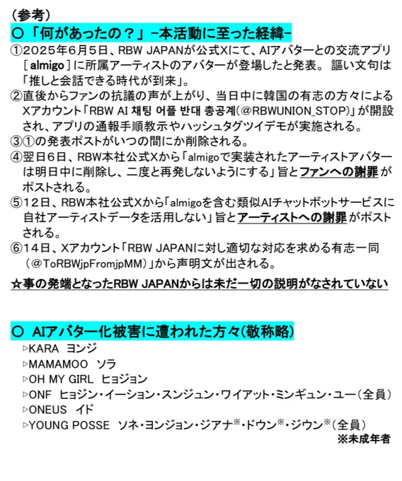 （参考）
「何があったの？」 -本活動に至った経緯-
①2025年6月5日、RBW JAPANが公式Xにて、AIアバターとの交流アプリ [almigo] に所属アーティストのアバターが登場したと発表。謳い文句は「推しと会話できる時代が到来」。
②直後からファンの抗議の声が上がり、当日中に韓国の有志の方々による Xアカウント「RBW AI 채팅 어플 반대 총공계(@RBWUNION_STOP)」が開設され、アプリの通報手順教示やハッシュタグツイデモが実施される。
③①の発表ポストがいつの間にか削除される。
④翌日6日、RBW本社公式Xから「almigoで実装されたアーティストアバター は明日中に削除し、二度と再発しないようにする」旨とファンへの謝罪がポストされる。
⑤12日、RBW本社公式Xから「almigoを含む類似AIチャットボットサービスに 自社アーティストデータを活用しない」旨とアーティストへの謝罪がポストされる。
⑥14日、Xアカウント 「RBW JAPANに対し適切な対応を求める有志一同(@ToRBWjpFromjpMM)」から声明文が出される。
☆事の発端となったRBW JAPANからは未だ一切の説明がなされていない

AIアバター化被害に遭われた方々(敬称略)
▷KARA ヨンジ
▷MAMAMOO ソラ
▷OH MY GIRL ヒョジョン
▷ONF ヒョジン・イーション・スンジュン・ワイアット・ミンギュン・ユー(全員)
▷ONEUS イド
▷YOUNG POSSE ソネ・ヨンジョン・ジアナ※・ドウン※・ジウン※(全員) ※未成年者
