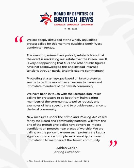 "We are deeply disturbed at the wholly unjustified protest called for this morning outside a North-West London synagogue. 

The event organisers have publicly refuted claims that the event is marketing real estate over the Green Line. It is very disappointing that MPs and other public figures have not acknowledged this and instead inflamed tensions through partial and misleading commentary.

Protesting at a synagogue based on false pretences seems to be little more than an excuse to harass and intimidate members of the Jewish community. 

We have been in touch with the Metropolitan Police calling for protesters to be kept from intimidating members of the community, to police robustly any examples of hate speech, and to provide reassurance to the local community. 

New measures under the Crime and Policing Act, called for by the Board and community partners, will from the end of the month give police new powers to impose conditions on protests near places of worship. We are calling on t
