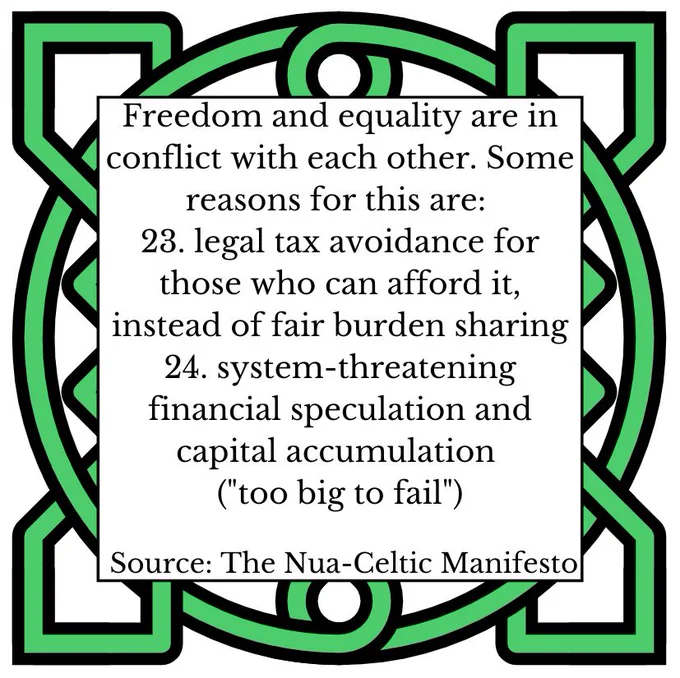 ‎Freedom and equality are in conflict with each other. Some reasons for this are: 
23. legal tax avoidance for those who can afford it, instead of fair burden sharing 
24. system-threatening financial speculation and capital accumulation ("too big to fail") 
Source: The Nua-Celtic Manifesto