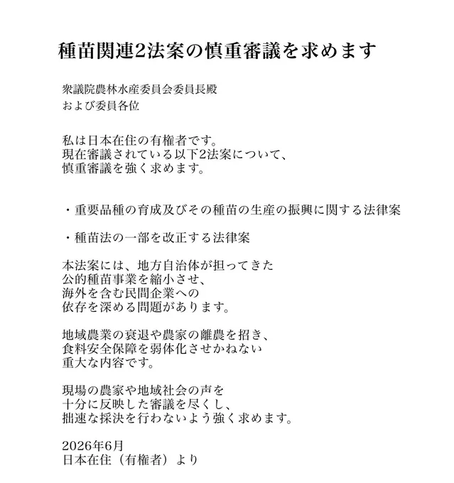 種苗関連2法案の慎重審議を求めます

衆議院農林水産委員会委員長殿
および委員各位

私は日本在住の有権者です。
現在審議されている以下2法案について、慎重審議を強く求めます。

・重要品種の育成及びその種苗の生産の振興に関する法律案
・種苗法の一部を改正する法律案

本法案には、地方自治体が担ってきた公的種苗事業を縮小させ、海外を含む民間企業への依存を深める問題があります。

地域農業の衰退や農家の離農を招き、食料安全保障を弱体化させかねない重大な内容です。

現場の農家や地域社会の声を十分に反映した審議を尽くし、拙速な採決を行わないよう強く求めます。

2026年6月
日本在住（有権者）より