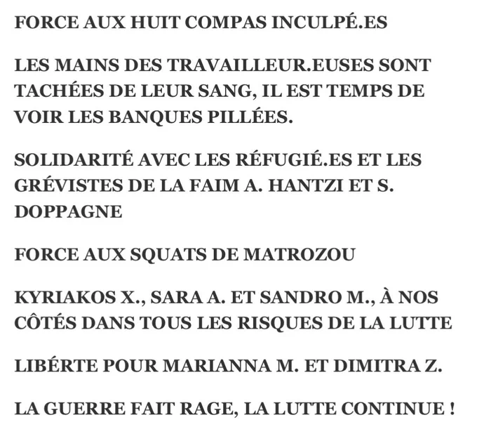 « FORCE AUX HUIT COMPAS INCULPÉ.ES

LES MAINS DES TRAVAILLEUR.EUSES SONT TACHÉES DE LEUR SANG, IL EST TEMPS DE VOIR LES BANQUES PILLÉES.

SOLIDARITÉ AVEC LES RÉFUGIÉ.ES ET LES GRÉVISTES DE LA FAIM A. HANTZI ET S. DOPPAGNE

FORCE AUX SQUATS DE MATROZOU

KYRIAKOS X., SARA A. ET SANDRO M., À NOS CÔTÉS DANS TOUS LES RISQUES DE LA LUTTE

LIBÉRTE POUR MARIANNA M. ET DIMITRA Z.

LA GUERRE FAIT RAGE, LA LUTTE CONTINUE ! »