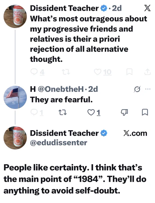 What's most outrageous about my progressive friends and relatives is their a priori rejection of all alternative thought.
H@OnebtheH• 2d
They are fearful.
01
Dissident Teacher O @edudissenter
贝
X.com
People like certainty. I think that's the main point of "1984". They'll do anything to avoid self-doubt.