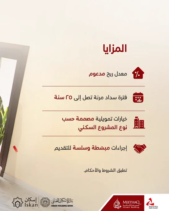 الايطار الثاني

صورة عن برنامج إسكان المعني بالقروض السكنية المدعومة

 

في أسفل الصورة، يظهر شعار كل من برنامج إسكان، وبنك عُمان للإسكان، وبنك مسقط، وميثاق.

 

النصّ المكتوب:

المزايا

معدل ربح مدعوم
فترة سداد مرنة تصل الى ٢٥ سنة
خيارات تمويلية مصممة حسب نوع المشروع السكني
إجراءات مبسطة وسلسة للتقديم