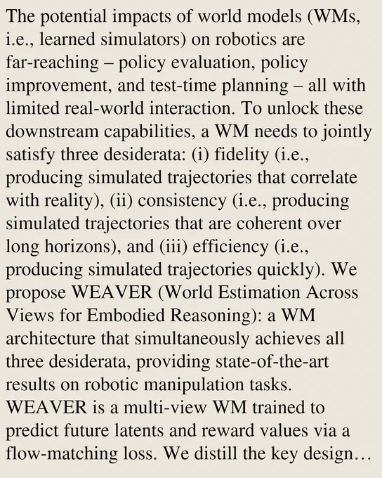 The potential impacts of world models (WMs, i.e., learned simulators) on robotics are far-reaching – policy evaluation, policy improvement, and test-time planning – all with limited real-world interaction. To unlock these downstream capabilities, a WM needs to jointly satisfy three desiderata: (i) fidelity (i.e., producing simulated trajectories that correlate with reality), (ii) consistency (i.e., producing simulated trajectories that are coherent over long horizons), and (iii) efficiency (i.e., producing simulated trajectories quickly). We propose WEAVER (World Estimation Across Views for Embodied Reasoning): a WM architecture that simultaneously achieves all three desiderata, providing state-of-the-art results on robotic manipulation tasks. WEAVER is a multi-view WM trained to predict future latents and reward values via a flow-matching loss. We distill the key design decisions across model architecture, memory, and prediction objectives required to unlock the kinds of long-horizon 
