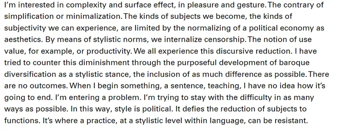 I'm interested in complexity and surface effect, in pleasure and gesture. The contrary of simplification or minimalization. The kinds of subjects we become, the kinds of subjectivity we can experience, are limited by the normalizing of a political economy as aesthetics. By means of stylistic norms, we internalize censorship. The notion of use value, for example, or productivity. We all experience this discursive reduction. I have tried to counter this diminishment through the purposeful development of baroque diversification as a stylistic stance, the inclusion of as much difference as possible. There are no outcomes. When I begin something, a sentence, teaching, I have no idea how it's going to end. I'm entering a problem. I'm trying to stay with the difficulty in as many ways as possible. In this way, style is political. It defies the reduction of subjects to functions. It's where a practice, at a stylistic level within language, can be resistant.