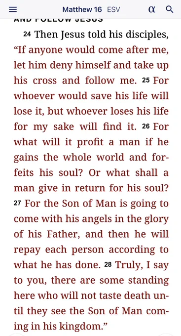 Then Jesus told his disciples, “If anyone would come after me, let him deny himself and take up his cross and follow me. For whoever would save his life will lose it, but whoever loses his life for my sake will find it. For what will it profit a man if he gains the whole world and forfeits his soul? Or what shall a man give in return for his soul? For the Son of Man is going to come with his angels in the glory of his Father, and then he will repay each person according to what he has done. Truly, I say to you, there are some standing here who will not taste death until they see the Son of Man coming in his kingdom.”
— Matthew 16:24-28