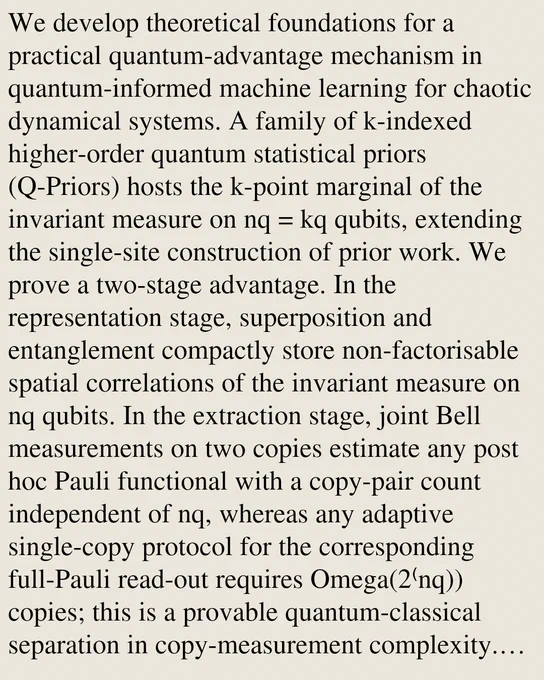 We develop theoretical foundations for a practical quantum-advantage mechanism in quantum-informed machine learning for chaotic dynamical systems. A family of k-indexed higher-order quantum statistical priors (Q-Priors) hosts the k-point marginal of the invariant measure on nq = kq qubits, extending the single-site construction of prior work. We prove a two-stage advantage. In the representation stage, superposition and entanglement compactly store non-factorisable spatial correlations of the invariant measure on nq qubits. In the extraction stage, joint Bell measurements on two copies estimate any post hoc Pauli functional with a copy-pair count independent of nq, whereas any adaptive single-copy protocol for the corresponding full-Pauli read-out requires Omega(2⁽nq)) copies; this is a provable quantum-classical separation in copy-measurement complexity. The two-copy read-out is realised in simulation and on IQM superconducting processors. Two case studies instantiate the mechanism in