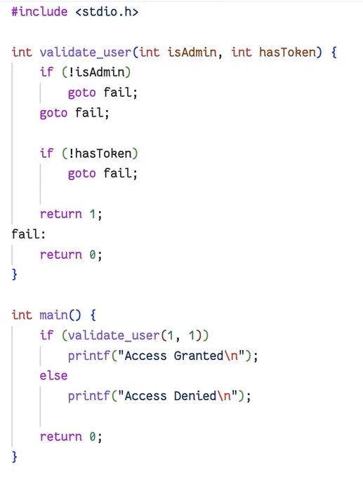 #include <stdio.h>

int validate_user(int isAdmin, int hasToken) {
    if (!isAdmin)
        goto fail;
    goto fail;

    if (!hasToken)
        goto fail;

    return 1;
fail:
    return 0;
}

int main() {
    if (validate_user(1, 1))
        printf("Access Granted\n");
    else
        printf("Access Denied\n");

    return 0;
}
