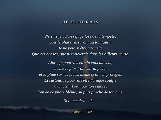 « Je pourrais », Emirelo (2009).

Ne suis je qu'un refuge lors de la tempête, puis le phare rassurant au lointain ?
Je ne peux n'être que cela. Que ces choses, que tu trouverais dans les ailleurs, muse.

Alors, je pourrais être la voix du vent, même le plus froid sur ta peau, et la pluie sur tes joues, même si tu t'en protèges.
Et surtout, je pourrais être l'unique souffle d'un cœur bleui par ton ombre, loin de ce phare blême, au plus proche de ton âme.

Si tu me devenais…