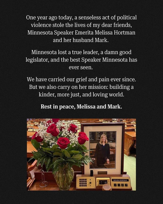A graphic featuring a photo of roses in a vase next to a portrait of the late Minnesota Speaker Emerita Melissa Hortman with the text, "One year ago today, a senseless act of political violence stole the lives of my dear friends, Minnesota Speaker Emerita Melissa Hortman and her husband Mark. Minnesota lost a true leader, a damn good legislator, and the best Speaker Minnesota has ever seen. We have carried our grief and pain ever since. But we also carry on her mission: building a kinder, more just, and loving world. Rest in peace, Melissa and Mark."